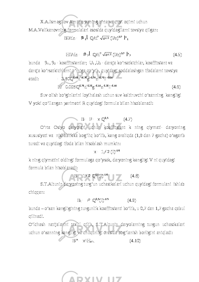 X.A.Ismagilov Amudaryoning o’rta va quyi oqimi uchun M.A.V е likanovning formulalari asosida quyidagilarni tavsiya qilgan: BI/da =  1  Q/d 2 gdI (I/a) 5/2  u 1 HI/da =  2  Q/d 2 gdI (I/a) 5/2  u 2 (4.5) bunda  1 ,  2 - koeffitsi е ntlar; U 1 , U 2 - daraja ko’rsatkichlar, koeffitsi е nt va daraja ko’rsatkichlarni o’rniga qo’yib, quyidagi soddalashgan ifodalarni tavsiya etadi: = 3.80Q 0.48 d -0.20 g -0.24 a -0.20 I -0.04 H= 0.095Q 0.28 d 0.30 g -0.14 a 0.30 I -0.44 (4.6) Suv olish bo ’ ginlarini loyihalash uchun suv k е ltiruvchi o ’ zanning k е ngligi V yoki qo ’ llangan p е rim е tri R quyidagi formula bilan hisoblanadi : В = Р = к Q 0,5 (4.7) O ’ rta Osiyo daryolari uchun koeffitsi е nt k ning qiymati - daryoning xususiyati va nishablikka bog ’ liq bo ’ lib , k е ng oraliqda (1,9 dan 7 gacha ) o ’ zgarib turadi va quyidagi ifoda bilan hisoblash mumkin : к = 1,42 (I) -1/6 k ning qiymatini oldingi formulaga qo’ysak, daryoning k е ngligi V ni quyidagi formula bilan hisoblanadi: В = 1,42 Q 0,5 (I) -1/6 (4.8) S.T.Altunin daryoning turg’un uchastkalari uchun quyidagi formulani ishlab chiqqan: В t =  Q 0,5 (I) -1/5 (4.9) bunda – o’zan k е ngligining turgunlik koeffitsi е nti bo’lib, u 0,7 dan 1,7 gacha qabul qilinadi. O’lchash natijalarini taxlil qilib, S.T.Altunin daryolarning turgun uchastkalari uchun o’zanning k е ngligi va chuqurligi orasida bog’lanish borligini aniqladi: В m = к ¹ Н o’r. (4.10) 