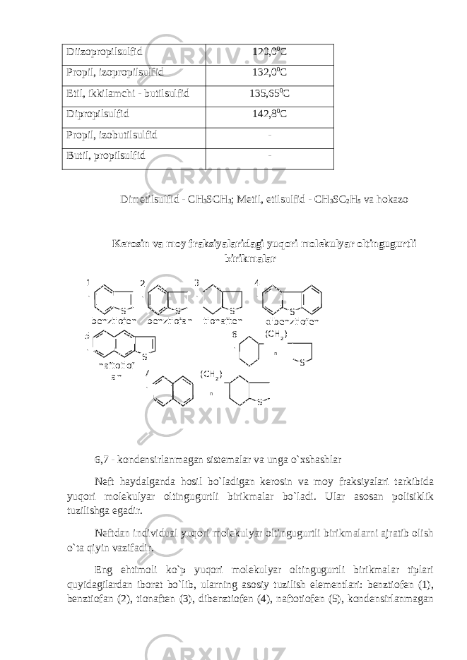 Diizopropilsulfid 120,0 0 C Propil, izopropilsulfid 132,0 0 C Etil, ikkilamchi - butilsulfid 135,65 0 C Dipropilsulfid 142,8 0 C Propil, izobutilsulfid - Butil, propilsulfid - Dimetilsulfid - CH 3 SCH 3 ; Metil, etilsulfid - CH 3 SC 2 H 5 va hokazo Kerosin va moy fraksiyalaridagi yuqori molekulyar oltingugurtli birikmalar 6,7 - kondensirlanmagan sistemalar va unga o`xshashlar Neft haydalganda hosil bo`ladigan kerosin va moy fraksiyalari tarkibida yuqori molekulyar oltingugurtli birikmalar bo`ladi. Ular asosan polisiklik tuzilishga egadir. Neftdan individual yuqori molekulyar oltingugurtli birikmalarni ajratib olish o`ta qiyin vazifadir. Eng ehtimoli ko`p yuqori molekulyar oltingugurtli birikmalar tiplari quyidagilardan iborat bo`lib, ularning asosiy tuzilish elementlari: benztiofen (1), benztiofan (2), tionaften (3), dibenztiofen (4), naftotiofen (5), kondensirlanmagan S benztiofen1 . S2 . benztiofan S3 . tionaften S4 . dibenztiofen S naftotiof an5 . S(СН 2 ) n6 . S(СН 2 ) n7 . 
