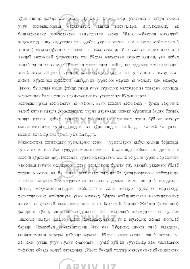 кўринишида фойда келтиради. Шу билан бирга, агар туристларни қабул қилиш учун жойлаштириш масканлари, ташиш воситалари, аттракциялар ва бошқаларнинг ривожланган индустрияси зарур бўлса, жўнатиш маҳаллий ҳоқимиятдан шу индустрия тараққиёти учун анчагина кам капитал маблағ талаб қилади) меҳмондўстлик тизимининг моҳиятидир. У инсоният тарихидаги ҳар қандай ижтимоий формацияга хос бўлган меҳмонни ҳурмат қилиш, уни қабул қилиб олиш ва хизмат кўрсатиш тантаналари каби, энг қадимги анъаналаридан келиб чиқади. Шуни таъкидлаш керакки, мутлақо транзит туристлар ва экскурсион хизмат кўрсатиш ҳисобига яшайдиган туристик марказ ва жойлар ҳам мавжуд. Лекин, бу ҳолда яхши фойда олиш учун туристик маҳсулот ва товарни сотишда устамонлик билан ташкил қилувчилик хусусиятга эга бўлиш керак. Жойлаштириш воситалари ва тизими, яъни асосий воситалар - булар вақтинча келиб кетувчиларга (мижозларга) турли даражада хизмат кўрсатиш билан боғлиқ ҳолда уларни қабул қилиш ва тунашларини ташкил этиш бўйича маҳсус мослаштирилган турли хилдаги ва кўринишдаги (чайладан тортиб то улкан меҳмонхоналаргача бўлган) бинолардир. Меҳмонхона соҳасидаги ўринларниг сони - туристларни қабул қилиш борасида туристик марказ ёки худуднинг имкониятини баҳолашда фойдаланиладиган энг асосий кўрсаткичдир. Масалан, туристик марказга келиб кетувчи туристлар сонини намойиш этувчи нолларнинг сони исталганча бўлган ҳар қандай рақамни ўйлаб топиш мумкин ва бу ишни раҳбарият олдида ўз фаолликларини исботлашга интилган маҳаллий маъмурият чиновниклари доимо амалга ошириб келадилар. Лекин, меҳмонхоналардаги жойларнинг сони мазкур туристик марказида туристларнинг жойлашуви учун мавжуд бўлган жойлаштириш воситаларининг ҳажми ва ҳақикий имкониятларини аниқ белгилаб беради. Жойлар (номерлар) фондини тўлиқ ишлатиш жадаллиги эса, маҳаллий маъмурият ва туризм ташкилотчилари фаолиятидаги самарадорликни унга мувофиқ ҳолда аниқлаб беради. Номақбул режалаштириш (ёки уни йўқлиги) шунга олиб келадики, жойлаштириш мавсум пайтида мумкин бўлган имкониятдан ошиб кетади ва ҳаттоки тунаш учун пулни олдиндан тўлаб қўйган туристлар ҳам чалкашлик туфайли кўчада қолиб кетадилар. (Изоҳ: бундай ҳоллар мавсумнинг айни қизиган 