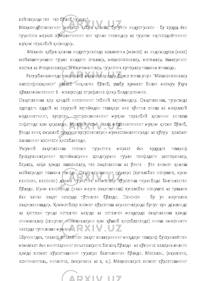 пайтларида тез - тез бўлиб туради). Меҳмондўстликнинг (меҳмон қабул қилиш) бугунги индустрияси - бу худуд ёки туристик марказ хўжалигининг энг кучли тизмидир ва туризм иқтисодиётининг муҳим таркибий қисмидир. Меҳмон қабул қилиш индустриясида коллектив (жамоа) ва индивидуал (якка) жойлаштиришни турли хилдаги отеллар, меҳмонхоналар, мотеллар, ёшларнинг хостел ва ётоқхоналари, аппортоментлар, туристик хуторлар ташкил этишади. Республикамизда замонавий меҳмонхоналар барпо этиш учун &#34;Меҳмонхоналар классификацияси&#34; ишлаб чиқилган бўлиб, ушбу ҳужжат билан мазкур ўқув қўлланмамизнинг 1 - мавзусида атрофлича фикр билдирганмиз. Овқатланиш ҳар қандай инсоннинг табиий эҳтиёжидир. Овқатланиш, туризмда одатдаги оддий ва зарурий эҳтиёждан ташқари яна кўнгил очиш ва маҳаллий маданиятнинг, хусусан, гастрономиянинг муҳим таркибий қисмини англаш сифатида ҳам қаралади. Миллий таом - халқ маданиятининг муҳим қисми бўлиб, ўзида аниқ ажралиб турувчи хусусиятларни мужассамлантиради ва ҳўзур - ҳаловат олишнинг воситаси ҳисобланади. Умумий овқатланиш тизими туристик марказ ёки худудга ташриф буюрувчиларнинг эҳтиёжларини қондирувчи турли тоифадаги ресторанлар, барлар, кафе ҳамда ошхоналар, тез овқатланиш ва ўзига - ўзи хизмат қилиш жойларидан ташкил топади. Овқатланишнинг турлари (эрталабки нонушта, ярим пансион, пансион) доимо туристик хизматлар кўрсатиш таркибида белгиланган бўлади. Ярим пансионда (икки марта овқатланиш) эрталабки нонушта ва тушлик ёки кечки овқат назарда тўтилган бўлади. Пансион - бу уч марталик овқатланишдир. Қимматбаҳо хизмат кўрсатиш вариантларида бутун кун давомида ва ҳаттоки тунда исталган вақтда ва исталган миқдорда овқатланиш ҳамда ичимликлар (спиртли ичимликларни ҳам қўшиб ҳисоблаганда) ичиш имконияти назарда тутилиши мумкин. Шунингдек, таклиф этилаётган овқат хилларининг миқдори ташриф буюрилаётган мамлакат ёки минтақанинг анъаналарига боғлиқ бўлади ва кўпинча калориялилиги ҳамда хизмат кўрсатишнинг турлари белгиланган бўлади. Масалан, (европача, континенталь, инглизча, америкача ва ҳ. к.). Меҳмонларга хизмат кўрсатишнинг 