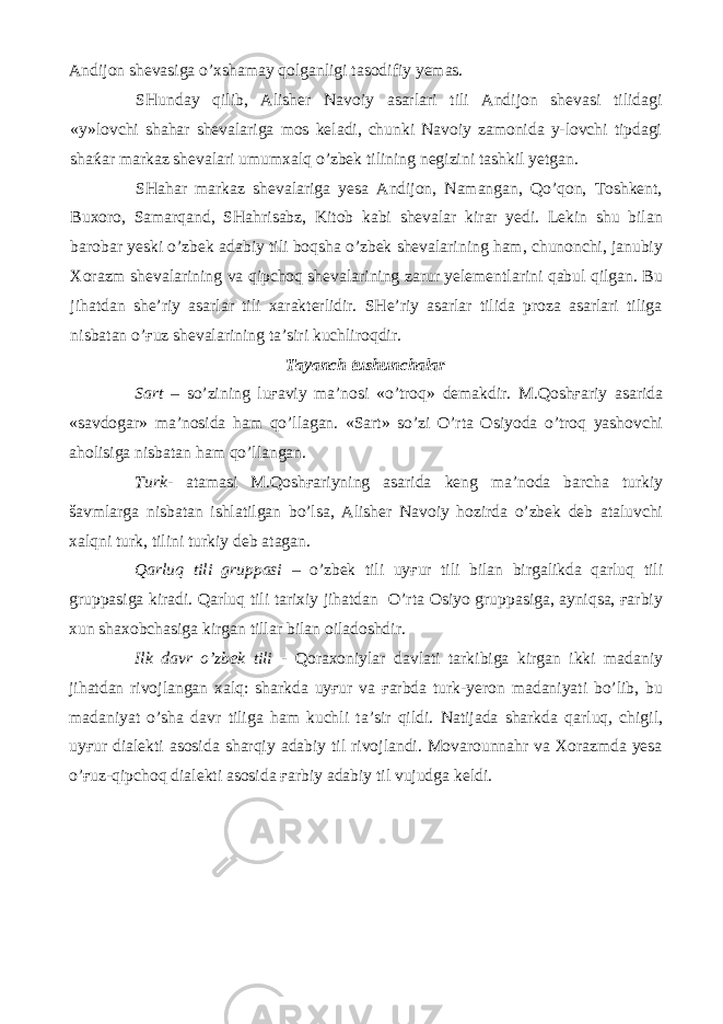 Andijon shevasiga o’xshamay qolganligi tasodifiy yemas. SHunday qilib, Alisher Navoiy asarlari tili Andijon shevasi tilidagi «y»lovchi shahar shevalariga mos keladi, chunki Navoiy zamonida y-lovchi tipdagi shaќar markaz shevalari umumxalq o’zbek tilining negizini tashkil yetgan. SHahar markaz shevalariga yesa Andijon, Namangan, Qo’qon, Toshkent, Buxoro, Samarqand, SHahrisabz, Kitob kabi shevalar kirar yedi. Lekin shu bilan barobar yeski o’zbek adabiy tili boqsha o’zbek shevalarining ham, chunonchi, janubiy Xorazm shevalarining va qipchoq shevalarining zarur yelementlarini qabul qilgan. Bu jihatdan she’riy asarlar tili xarakterlidir. SHe’riy asarlar tilida proza asarlari tiliga nisbatan o’ғuz shevalarining ta’siri kuchliroqdir. Tayanch tushunchalar Sart – so’zining luғaviy ma’nosi «o’troq» demakdir. M.Qoshғariy asarida «savdogar» ma’nosida ham qo’llagan. «Sart» so’zi O’rta Osiyoda o’troq yashovchi aholisiga nisbatan ham qo’llangan. Turk - atamasi M.Qoshғariyning asarida keng ma’noda barcha turkiy šavmlarga nisbatan ishlatilgan bo’lsa, Alisher Navoiy hozirda o’zbek deb ataluvchi xalqni turk, tilini turkiy deb atagan. Qarluq tili gruppasi – o’zbek tili uyғur tili bilan birgalikda qarluq tili gruppasiga kiradi. Qarluq tili tarixiy jihatdan O’rta Osiyo gruppasiga, ayniqsa, ғarbiy xun shaxobchasiga kirgan tillar bilan oiladoshdir. Ilk davr o’zbek tili - Qoraxoniylar davlati tarkibiga kirgan ikki madaniy jihatdan rivojlangan xalq: sharkda uyғur va ғarbda turk-yeron madaniyati bo’lib, bu madaniyat o’sha davr tiliga ham kuchli ta’sir qildi. Natijada sharkda qarluq, chigil, uyғur dialekti asosida sharqiy adabiy til rivojlandi. Movarounnahr va Xorazmda yesa o’ғuz-qipchoq dialekti asosida ғarbiy adabiy til vujudga keldi. 