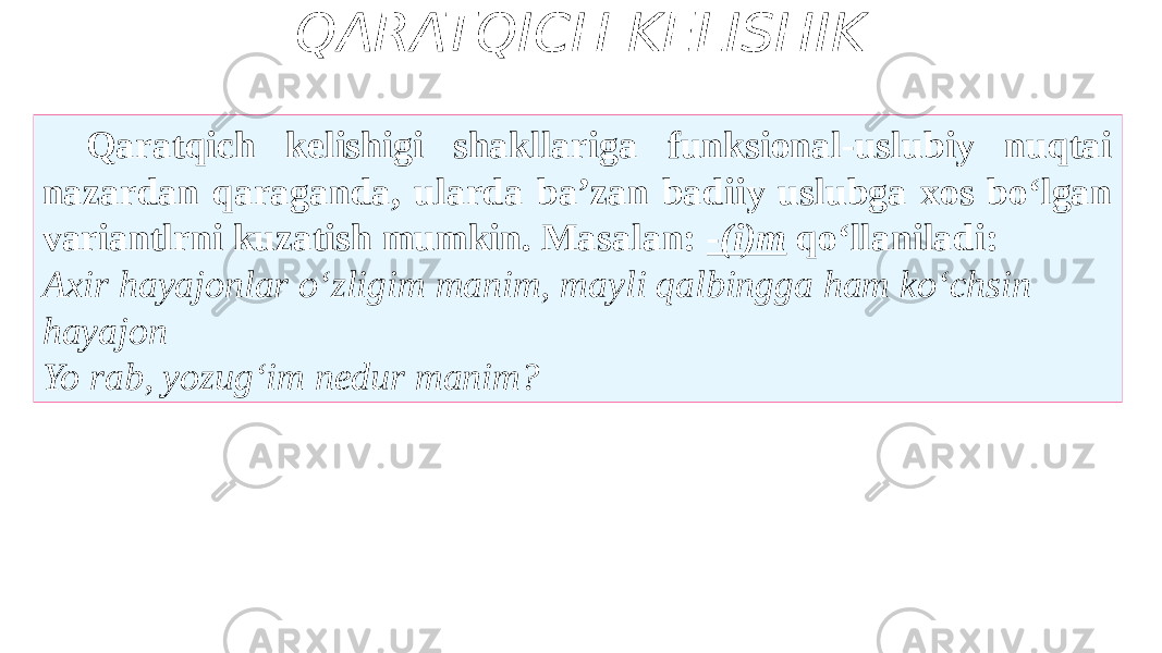 QARATQICH KELISHIK Qaratqich kelishigi shakllariga funksional-uslubiy nuqtai nazardan qaraganda, ularda ba’zan badiiy uslubga xos bo‘lgan variantlrni kuzatish mumkin. Masalan: - (i)m qo‘llaniladi: Axir hayajonlar o‘zligim manim, mayli qalbingga ham ko‘chsin hayajon Yo rab, yozug‘im nedur manim? 