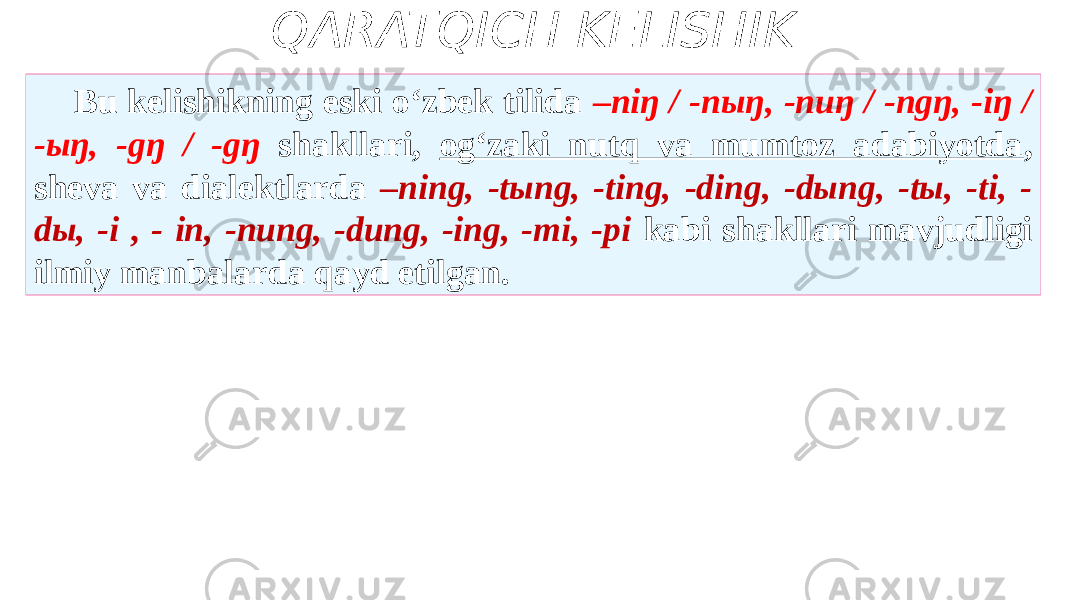 QARATQICH KELISHIK Bu kelishikning eski o‘zbek tilida –niŋ / -nыŋ, -nuŋ / -ngŋ, -iŋ / -ыŋ, -gŋ / -gŋ shakllari, og‘zaki nutq va mumtoz adabiyotda , sheva va dialektlarda –ning, -tыng, -ting, -ding, -dыng, -tы, -ti, - dы, -i , - in, -nung, -dung, -ing, -mi, -pi kabi shakllari mavjudligi ilmiy manbalarda qayd etilgan. 