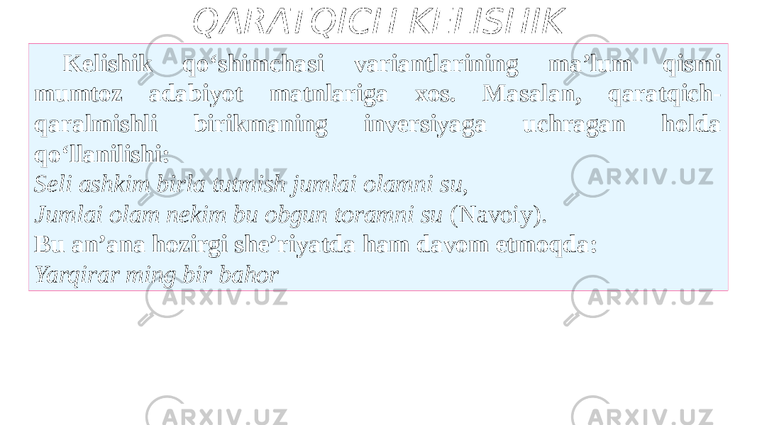 QARATQICH KELISHIK Kelishik qo‘shimchasi variantlarining ma’lum qismi mumtoz adabiyot matnlariga xos. Masalan, qaratqich- qaralmishli birikmaning inversiyaga uchragan holda qo‘llanilishi: Seli ashkim birla tutmish jumlai olamni su, Jumlai olam nekim bu obgun toramni su (Navoiy). Bu an’ana hozirgi she’riyatda ham davom etmoqda: Yarqirar ming bir bahor 