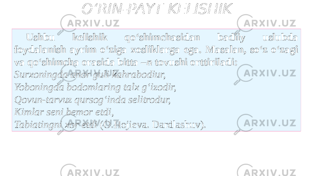 O‘RIN-PAYT KELISHIK Ushbu kelishik qo‘shimchasidan badiiy uslubda foydalanish ayrim o‘ziga xosliklarga ega. Masalan, so‘z o‘zagi va qo‘shimcha orasida bitta – n tovushi orttiriladi: Surxoningda anor guli kahrabodiur, Yoboningda bodomlaring talx g‘izodir, Qovun-tarvuz qursog‘inda selitrodur, Kimlar seni bemor etdi, Tabiatingni xor etdi (O.Hojieva. Dardlashuv). 