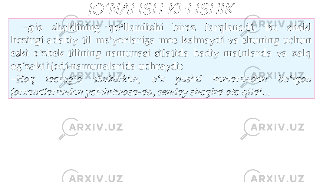 JO‘NALISH KELISHIK – g‘a shaklining qo‘llanilishi biroz farqlanadi. Bu shakl hozirgi adabiy til me’yorlariga mos kelmaydi va shuning uchun eski o‘zbek tilining namunasi sifatida badiy matnlarda va xalq og‘zaki ijodi namunalarida uchraydi: – Haq taolog‘a shukurkim, o‘z pushti kamarimdan bo‘lgan farzandlarimdan yolchitmasa-da, senday shogird ato qildi... 