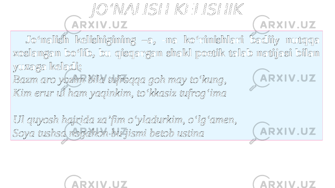 JO‘NALISH KELISHIK Jo‘nalish kelishigining –a, -na ko‘rinishlari badiiy nutqqa xoslangan bo‘lib, bu qisqargan shakl poetik talab natijasi bilan yuzaga keladi: Bazm aro yozim bila tufroqqa goh may to‘kung, Kim erur ul ham yaqinkim, to‘kkasiz tufrog‘ima Ul quyosh hajrida za’fim o‘yladurkim, o‘lg‘amen, Soya tushsa nogahon bu jismi betob ustina 