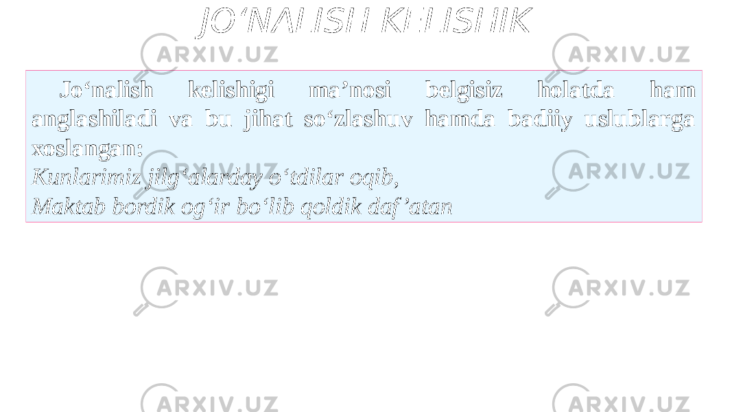 JO‘NALISH KELISHIK Jo‘nalish kelishigi ma’nosi belgisiz holatda ham anglashiladi va bu jihat so‘zlashuv hamda badiiy uslublarga xoslangan: Kunlarimiz jilg‘alarday o‘tdilar oqib, Maktab bordik og‘ir bo‘lib qoldik daf ’atan 