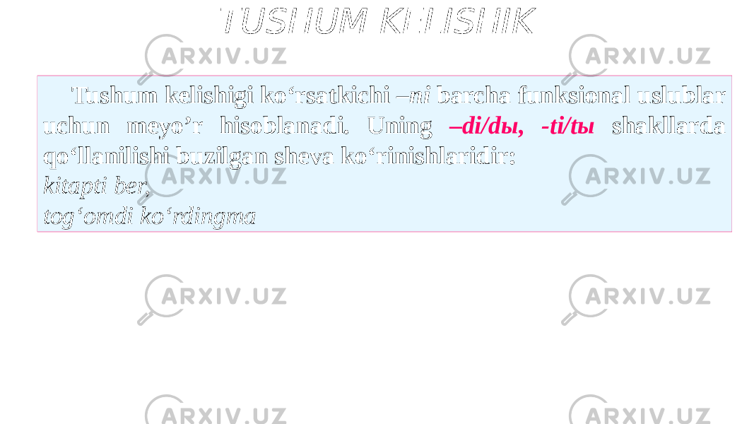 TUSHUM KELISHIK Tushum kelishigi ko‘rsatkichi –ni barcha funksional uslublar uchun meyo’r hisoblanadi. Uning –di/dы, -ti/tы shakllarda qo‘llanilishi buzilgan sheva ko‘rinishlaridir: kitapti ber, tog‘omdi ko‘rdingma 