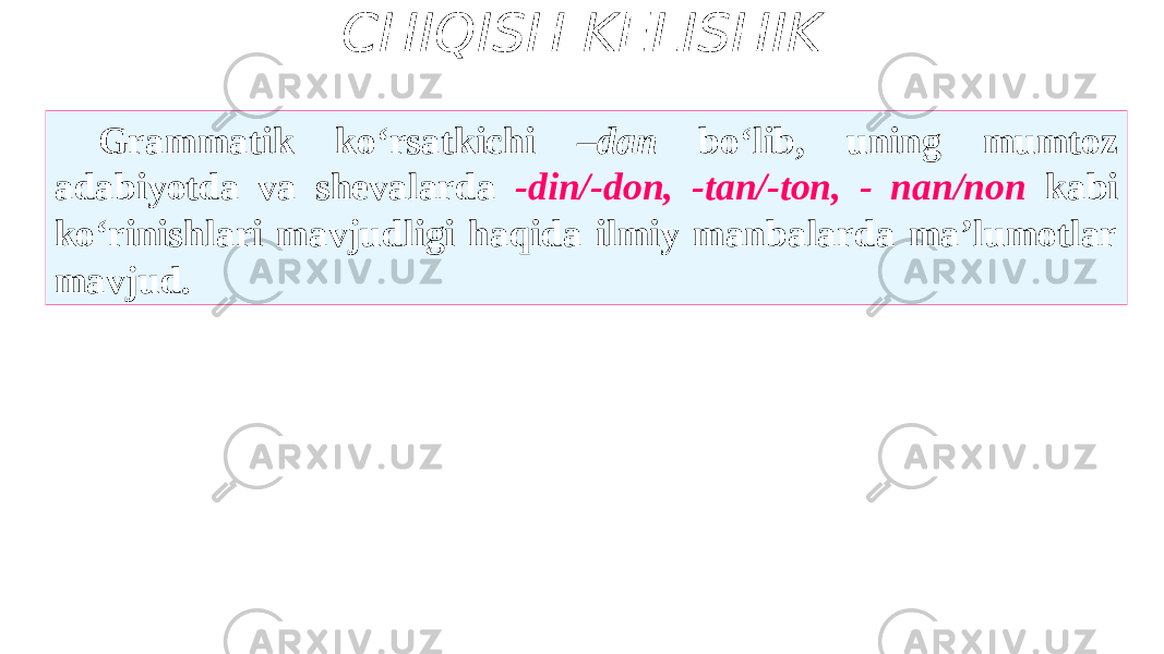 CHIQISH KELISHIK Grammatik ko‘rsatkichi –dan bo‘lib, uning mumtoz adabiyotda va shevalarda -din/-don, -tan/-ton, - nan/non kabi ko‘rinishlari mavjudligi haqida ilmiy manbalarda ma’lumotlar mavjud. 