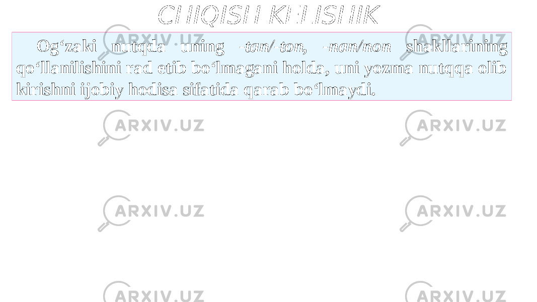 CHIQISH KELISHIK Og‘zaki nutqda uning -tan/-ton, -nan/non shakllarining qo‘llanilishini rad etib bo‘lmagani holda, uni yozma nutqqa olib kirishni ijobiy hodisa sifatida qarab bo‘lmaydi. 