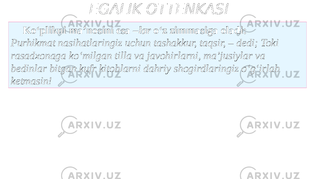 EGALIK OTTENKASI Ko‘plikni ma’nosini esa – lar o‘z zimmasiga oladi: Purhikmat nasihatlaringiz uchun tashakkur, taqsir, – dedi; Toki rasadxonaga ko‘milgan tilla va javohirlarni, ma’jusiylar va bedinlar bitgan kufr kitoblarni dahriy shogirdlaringiz o‘g‘irlab ketmasin! 