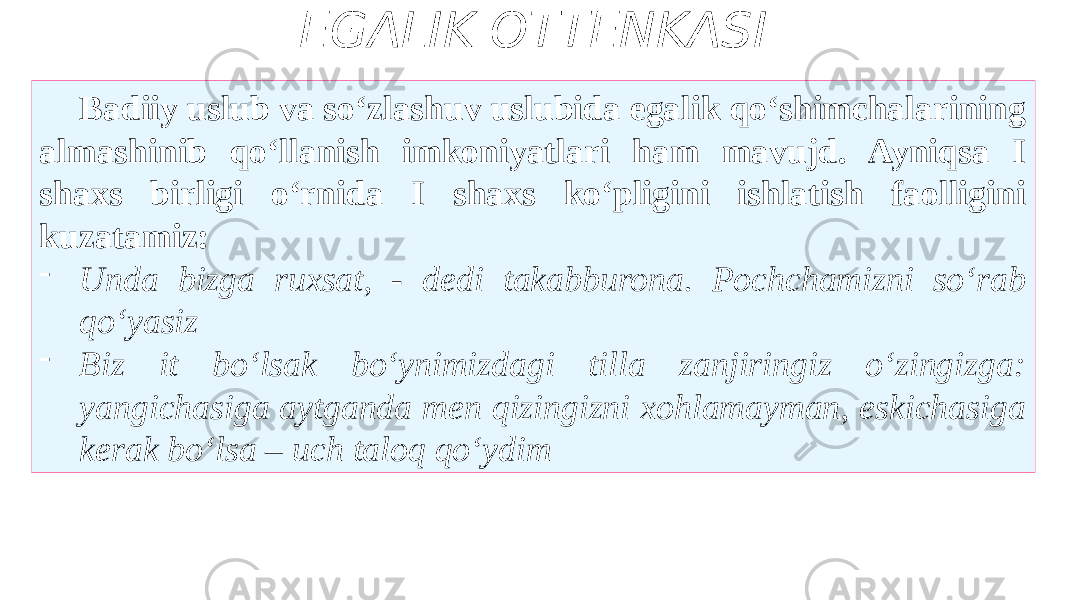 EGALIK OTTENKASI Badiiy uslub va so‘zlashuv uslubida egalik qo‘shimchalarining almashinib qo‘llanish imkoniyatlari ham mavujd. Ayniqsa I shaxs birligi o‘rnida I shaxs ko‘pligini ishlatish faolligini kuzatamiz: - Unda bizga ruxsat, - dedi takabburona. Pochchamizni so‘rab qo‘yasiz - Biz it bo‘lsak bo‘ynimizdagi tilla zanjiringiz o‘zingizga: yangichasiga aytganda men qizingizni xohlamayman, eskichasiga kerak bo‘lsa – uch taloq qo‘ydim 