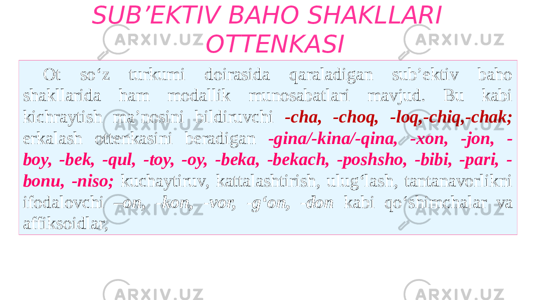 SUB’EKTIV BAHO SHAKLLARI OTTENKASI Ot so‘z turkumi doirasida qaraladigan sub’ektiv baho shakllarida ham modallik munosabatlari mavjud. Bu kabi kichraytish ma’nosini bildiruvchi -cha, -choq, -loq,-chiq,-chak; erkalash ottenkasini beradigan -gina/-kina/-qina, -xon, -jon, - boy, -bek, -qul, -toy, -oy, -beka, -bekach, -poshsho, -bibi, -pari, - bonu, -niso; kuchaytiruv, kattalashtirish, ulug‘lash, tantanavorlikni ifodalovchi –on, -kon, -vor, -g‘on, -don kabi qo‘shimchalar va affiksoidlar, 