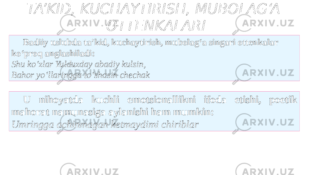 TA’KID, KUCHAYTIRISH, MUBOLAG‘A OTTENKALARI U nihoyatda kuchli emotsionallikni ifoda etishi, poetik mahorat namunasiga aylanishi ham mumkin: Umringga achinmagan ketmaydimi chiriblar Badiiy uslubda ta’kid, kuchaytirish, mubolag‘a singari ottenkalar ko‘proq anglashiladi: Shu ko‘zlar Yulduzday abadiy kulsin, Bahor yo‘llaringga to‘shasin chechak 