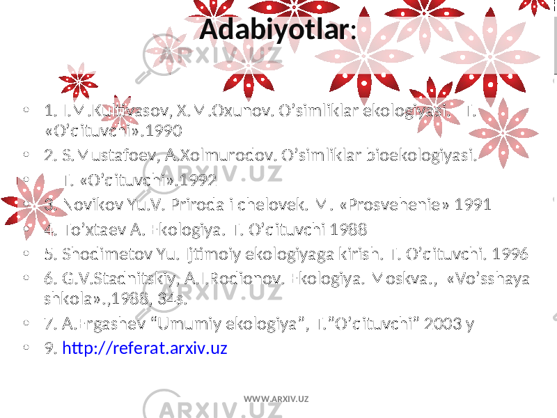 Adabiyotlar : • 1. I.M.Kultivasov, X.M.Oxunov. O’simliklar ekologiyasi. T. «O’qituvchi».1990 • 2. S.Mustafoеv, A.Xolmurodov. O’simliklar bioekologiyasi. • T. «O’qituvchi».1992 • 3. Novikov Yu.V. Priroda i chеlovеk. M. «Prosvеhеniе» 1991 • 4. To’xtaеv A. Ekologiya. T. O’qituvchi 1988 • 5. Shodimеtov Yu. Ijtimoiy ekologiyaga kirish. T. O’qituvchi. 1996 • 6. G.V.Stadnitskiy, A.I.Rodionov. Ekologiya. Moskva., «Vo’sshaya shkola».,1988, 34s. • 7. A.Ergashеv “Umumiy ekologiya”, T.”O’qituvchi” 2003 y • 9. http://referat.arxiv.uz WWW.ARXIV.UZ 