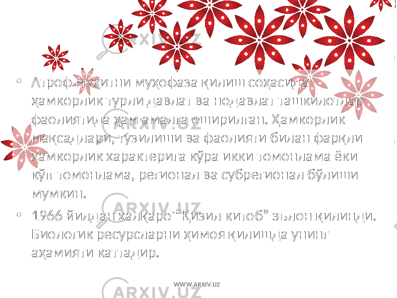 • Атроф муҳитни муҳофаза қилиш соҳасида ҳамкорлик турли давлат ва нодавлат ташкилотлар фаолиятида ҳам амалга оширилган. Ҳамкорлик мақсадлари, тузилиши ва фаолияти билан фарқли ҳамкорлик характерига кўра икки томонлама ёки кўп томонлама, регионал ва субрегионал бўлиши мумкин. • 1966 йилдан халқаро “Қизил китоб” эълон қилинди. Биологик ресурсларни ҳимоя қилишда унинг аҳамияти каттадир. WWW.ARXIV.UZ 