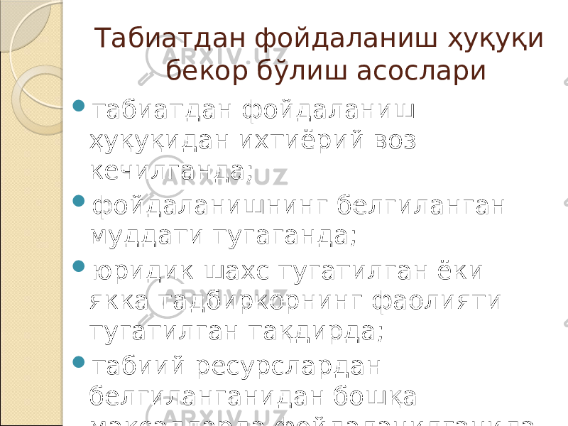 Табиатдан фойдаланиш ҳуқуқи бекор бўлиш асослари  табиатдан фойдаланиш ҳуқуқидан ихтиёрий воз кечилганда;  фойдаланишнинг белгиланган муддати тугаганда;  юридик шахс тугатилган ёки якка тадбиркорнинг фаолияти тугатилган тақдирда;  табиий ресурслардан белгиланганидан бошқа мақсадларда фойдаланилганида. 