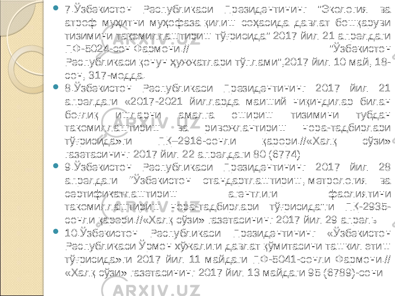  7.Ўзбекистон Республикаси Президентининг &#34;Экология ва атроф муҳитни муҳофаза қилиш соҳасида давлат бошқаруви тизимини такомиллаштириш тўғрисида&#34; 2017 йил 21 апрелдаги ПФ-5024-сон Фармони.// &#34;Ўзбекистон Республикаси қонун ҳужжатлари тўплами&#34;,2017 йил 10 май, 18- сон, 317-модда.  8.Ўзбекистон Республикаси Президентининг 2017 йил 21 апрелдаги «2017-2021 йилларда маиший чиқиндилар билан боғлиқ ишларни амалга ошириш тизимини тубдан такомиллаштириш ва ривожлантириш чора-тадбирлари тўғрисида»ги ПҚ–2916-сонли қарори.//«Халқ сўзи» газетасининг 2017 йил 22 апрелдаги 80 (6774)  9.Ўзбекистон Республикаси Президентининг 2017 йил 28 апрелдаги “Ўзбекистон стандартлаштириш, метрология ва сертификатлаштириш агентлиги фаолиятини такомиллаштириш чора-тадбирлари тўғрисида”ги ПҚ-2935- сонли қарори.//«Халқ сўзи» газетасининг 2017 йил 29 апрель  10.Ўзбекистон Республикаси Президентининг «Ўзбекистон Республикаси Ўрмон хўжалиги давлат қўмитасини ташкил этиш тўғрисида»ги 2017 йил 11 майдаги ПФ-5041-сонли Фармони.// «Халқ сўзи» газетасининг 2017 йил 13 майдаги 95 (6789)-сони 