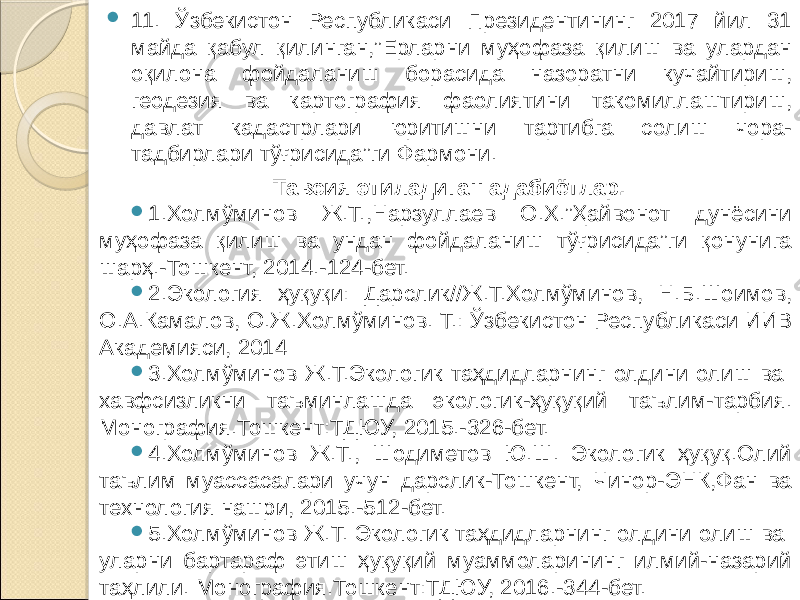  11. Ўзбекистон Республикаси Президентининг 2017 йил 31 майда қабул қилинган,”Ерларни муҳофаза қилиш ва улардан оқилона фойдаланиш борасида назоратни кучайтириш, геодезия ва картография фаолиятини такомиллаштириш, давлат кадастрлари юритишни тартибга солиш чора- тадбирлари тўғрисида”ги Фармони. Тавсия этиладиган адабиётлар.  1.Холмўминов Ж.Т.,Нарзуллаев О.Х.”Ҳайвонот дунёсини муҳофаза қилиш ва ундан фойдаланиш тўғрисида”ги қонунига шарҳ.-Тошкент, 2014.-124-бет.  2.Экология ҳуқуқи: Дарслик//Ж.Т.Холмўминов, Н.Б.Шоимов, О.А.Камалов, О.Ж.Холмўминов. Т.: Ўзбекистон Республикаси ИИВ Академияси, 2014  3.Холмўминов Ж.Т.Экологик таҳдидларнинг олдини олиш ва хавфсизликни таъминлашда экологик-ҳуқуқий таълим-тарбия. Монография.Тошкент:ТДЮУ, 2015.-326-бет.  4.Холмўминов Ж.Т., Шодиметов Ю.Ш. Экологик ҳуқуқ.Олий таълим муассасалари учун дарслик-Тошкент, Чинор-ЭНК,Фан ва технология нашри, 2015.-512-бет.  5.Холмўминов Ж.Т. Экологик таҳдидларнинг олдини олиш ва уларни бартараф этиш ҳуқуқий муаммоларининг илмий-назарий таҳлили. Монография.Тошкент:ТДЮУ, 2016.-344-бет. 