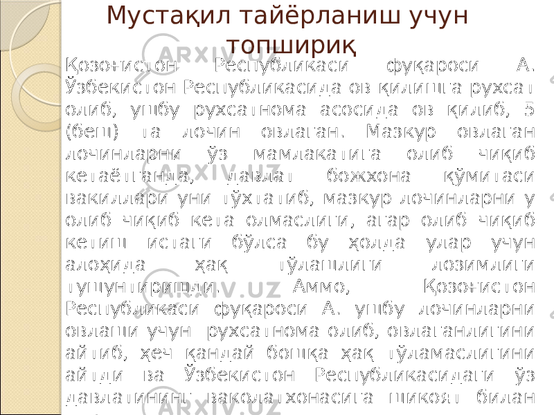 Мустақил тайёрланиш учун топшириқ Қозоғистон Республикаси фуқароси А. Ўзбекистон Республикасида ов қилишга рухсат олиб, ушбу рухсатнома асосида ов қилиб, 5 (беш) та лочин овлаган. Мазкур овлаган лочинларни ўз мамлакатига олиб чиқиб кетаётганда, давлат божхона қўмитаси вакиллари уни тўхтатиб, мазкур лочинларни у олиб чиқиб кета олмаслиги, агар олиб чиқиб кетиш истаги бўлса бу ҳолда улар учун алоҳида ҳақ тўлашлиги лозимлиги тушунтиришди. Аммо, Қозоғистон Республикаси фуқароси А. ушбу лочинларни овлаши учун рухсатнома олиб, овлаганлигини айтиб, ҳеч қандай бошқа ҳақ тўламаслигини айтди ва Ўзбекистон Республикасидаги ўз давлатининг ваколатхонасига шикоят билан мурожаат қилди. Мазкур ҳолат бўйича ўз муносабатингизни билдиринг. 