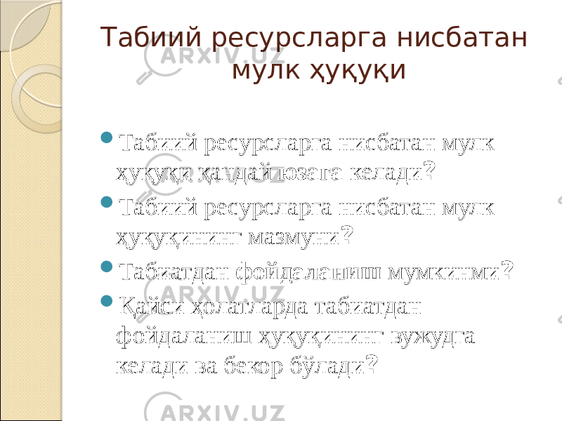 Табиий ресурсларга нисбатан мулк ҳуқуқи  Табиий ресурсларга нисбатан мулк ҳуқуқи қандай юзага келади ?  Табиий ресурсларга нисбатан мулк ҳуқуқининг мазмуни ?  Табиатдан фойдаланиш мумкинми ?  Қайси ҳолатларда табиатдан фойдаланиш ҳуқуқининг вужудга келади ва бекор бўлади ? 