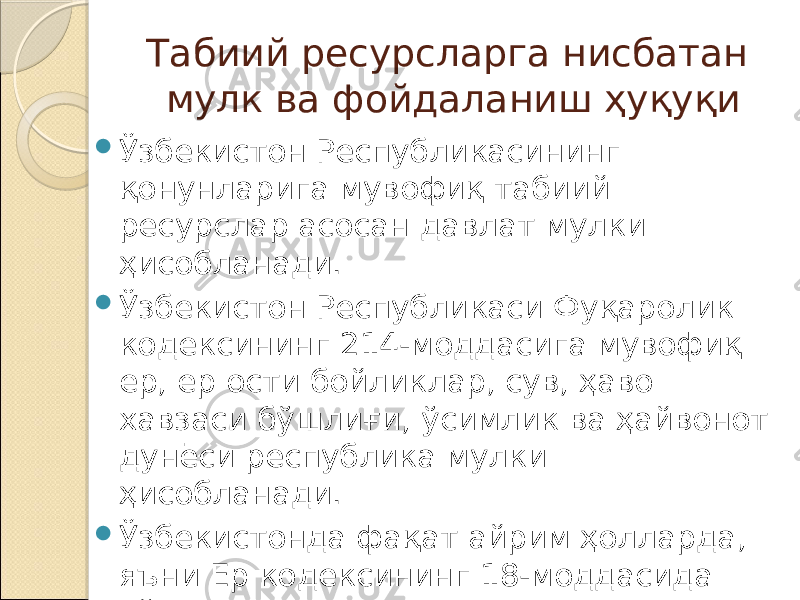 Табиий ресурсларга нисбатан мулк ва фойдаланиш ҳуқуқи  Ўзбекистон Республикасининг қонунларига мувофиқ табиий ресурслар асосан давлат мулки ҳисобланади.  Ўзбекистон Республикаси Фуқаролик кодексининг 214-моддасига мувофиқ ер, ер ости бойликлар, сув, ҳаво хавзаси бўшлиғи, ўсимлик ва ҳайвонот дунёси республика мулки ҳисобланади.  Ўзбекистонда фақат айрим ҳолларда, яъни Ер кодексининг 18-моддасида кўзда тутилган ер участкалари жисмоний ва юридик шахсларнинг мулки бўлиши мумкин. 