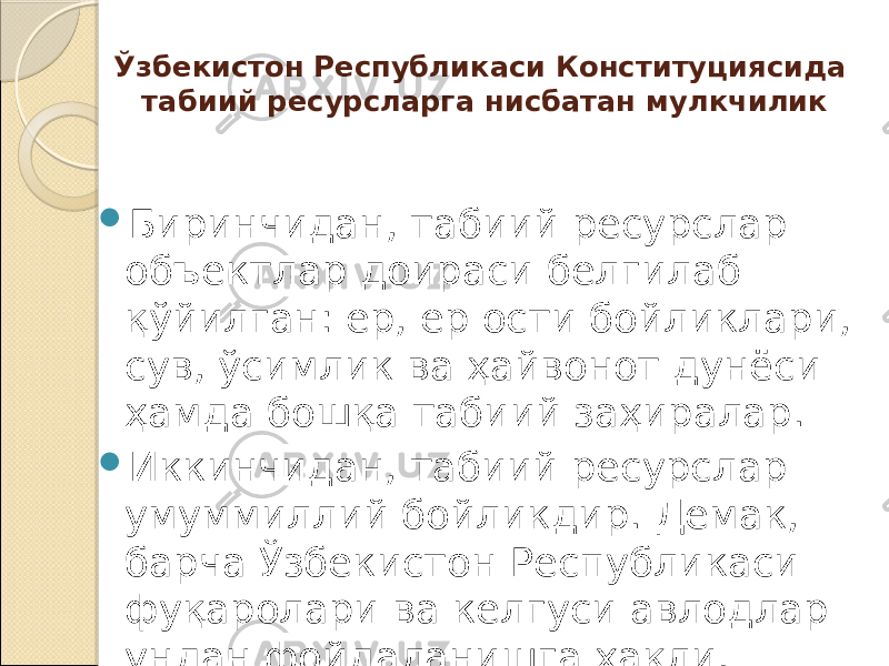 Ўзбекистон Республикаси Конституциясида табиий ресурсларга нисбатан мулкчилик  Бирин чидан, табиий ресурслар объектлар доираси белгилаб қўйилган: ер, ер ости бойликлари, сув, ўсимлик ва ҳайвонот дунёси ҳамда бошқа та биий заҳиралар.  Иккинчидан, табиий ресурслар умуммиллий бойлик дир. Демак, барча Ўзбекистон Республикаси фуқаролари ва келгуси авлодлар ундан фойдаланишга ҳақли. 