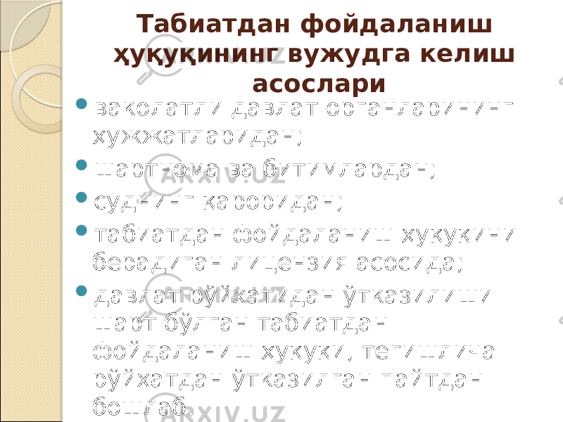 Табиатдан фойдаланиш ҳуқуқининг вужудга келиш асослари  ваколатли давлат органларининг ҳужжатларидан;  шартнома ва битимлардан;  суднинг қароридан;  табиатдан фойдаланиш ҳуқуқини берадиган лицензия асосида;  давлат рўйхатидан ўтказилиши шарт бўлган табиатдан фойдаланиш ҳуқуқи, тегишлича рўйхатдан ўтказилган пайтдан бошлаб. 