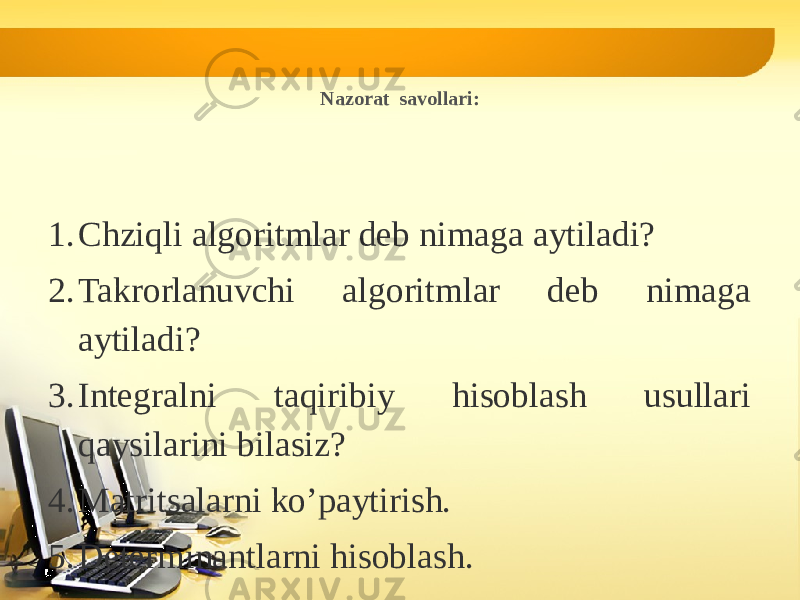 Nazorat savollari: 1. Chziqli algoritmlar deb nimaga aytiladi? 2. Takrorlanuvchi algoritmlar deb nimaga aytiladi? 3. Integralni taqiribiy hisoblash usullari qaysilarini bilasiz? 4. Matritsalarni ko’paytirish. 5. Determinantlarni hisoblash. 