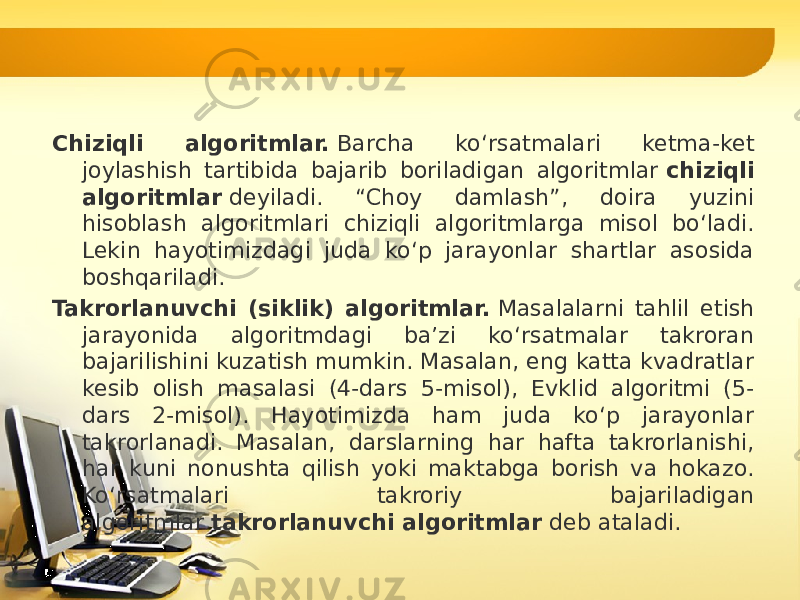 Chiziqli algoritmlar.  Barcha ko‘rsatmalari ketma-ket joylashish tartibida bajarib boriladigan algoritmlar  chiziqli algoritmlar  deyiladi. “Choy damlash”, doira yuzini hisoblash algoritmlari chiziqli algoritmlarga misol bo‘ladi. Lekin hayotimizdagi juda ko‘p jarayonlar shartlar asosida boshqariladi. Takrorlanuvchi (siklik) algoritmlar.  Masalalarni tahlil etish jarayonida algoritmdagi ba’zi ko‘rsatmalar takroran bajarilishini kuzatish mumkin. Masalan, eng katta kvadratlar kesib olish masalasi (4-dars 5-misol), Evklid algoritmi (5- dars 2-misol). Hayotimizda ham juda ko‘p jarayonlar takrorlanadi. Masalan, darslarning har hafta takrorlanishi, har kuni nonushta qilish yoki maktabga borish va hokazo. Ko‘rsatmalari takroriy bajariladigan algoritmlar  takrorlanuv chi algoritmlar  deb ataladi. 