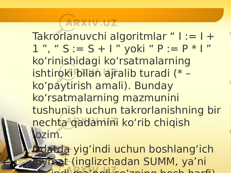 Takrorlanuvchi algoritmlar “ I := I + 1 ”, “ S := S + I ” yoki “ P := P * I ” ko‘rinishidagi ko‘rsatmalarning ishtiroki bilan ajralib turadi (* – ko‘paytirish amali). Bunday ko‘rsatmalarning mazmunini tushunish uchun takrorlanishning bir nechta qadamini ko‘rib chiqish lozim. Odatda yig‘indi uchun boshlang‘ich qiymat (inglizchadan SUMM, ya’ni yig’indi ma’noli so’zning bosh harfi) S:=0 va ko‘paytma uchun (inglizchadan PRODUCT, ya’ni ko’paytma ma’noli so’zning bosh harfi) P: = 1 deb olinadi, chunki bu qiymatlar, ya’ni 0 va 1 lar, mos ravishda, yig‘indi va ko‘paytmaning natijasiga ta’sir etmaydi: 1-qadam: I := 1 bo‘lsin, u holda S := S + I = 0 + 1 = 1, P := P * I = 1 * 1 = 1; 2-qadam: I := I + 1 = 1 + 1 = 2, S := S + I = 1 + 2 = 3, P := P * I = 1 * 2 = 2; 3-qadam: I := I + 1 = 2 + 1 = 3, S := S + I = 3 + 3 = 6, P := P * I = 2 * 3 = 6; 4-qadam: I := I + 1 = 3 + 1 = 4, S := S + I = 6 + 4 = 10, P := P * I = 6 * 4 = 24. 