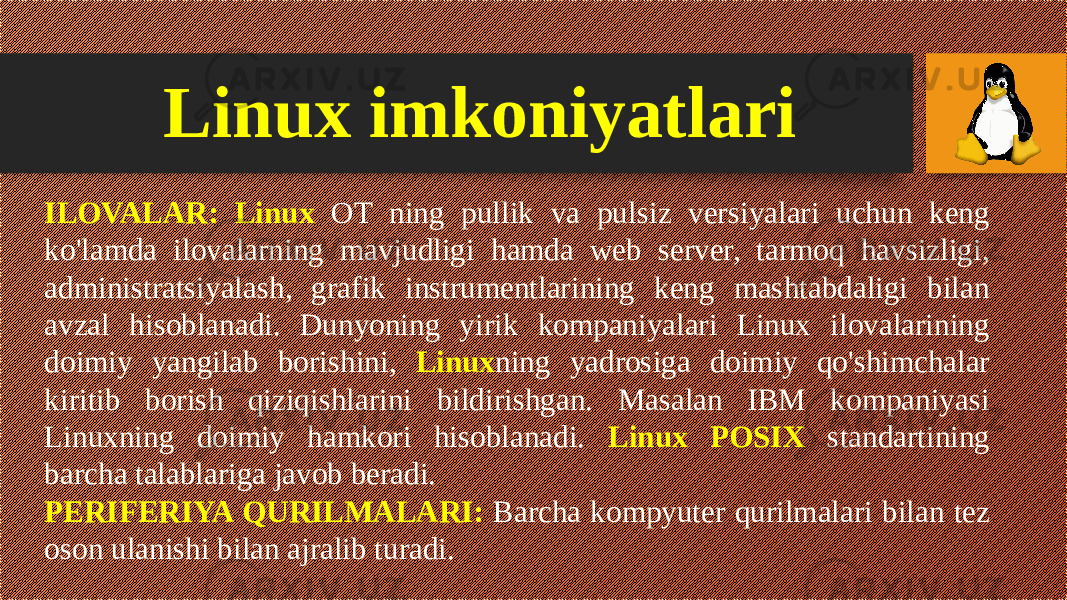 Linux imkoniyatlari ILOVALAR: Linux OT ning pullik va pulsiz versiyalari uchun keng ko&#39;lamda ilovalarning mavjudligi hamda web server, tarmoq havsizligi, administratsiyalash, grafik instrumentlarining keng mashtabdaligi bilan avzal hisoblanadi. Dunyoning yirik kompaniyalari Linux ilovalarining doimiy yangilab borishini, Linux ning yadrosiga doimiy qo&#39;shimchalar kiritib borish qiziqishlarini bildirishgan. Masalan IBM kompaniyasi Linuxning doimiy hamkori hisoblanadi. Linux POSIX standartining barcha talablariga javob beradi. PERIFERIYA QURILMALARI: Barcha kompyuter qurilmalari bilan tez oson ulanishi bilan ajralib turadi. 