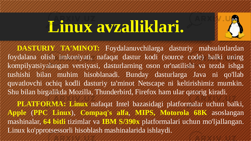 Linux avzalliklari. DASTURIY TA&#39;MINOT: Foydalanuvchilarga dasturiy mahsulotlardan foydalana olish imkoniyati, nafaqat dastur kodi (source code) balki uning kompilyatsiyalangan versiyasi, dasturlarning oson or&#39;natilishi va tezda ishga tushishi bilan muhim hisoblanadi. Bunday dasturlarga Java ni qo&#39;llab quvatlovchi ochiq kodli dasturiy ta&#39;minot Netscape ni keltirishimiz mumkin. Shu bilan birgalikda Mozilla, Thunderbird, Firefox ham ular qatorig kiradi. PLATFORMA: Linux nafaqat Intel bazasidagi platformalar uchun balki, Apple ( PPC Linux ), Compaq&#39;s alfa , MIPS, Motorola 68K asoslangan mashinalar, 64 bitli tizimlar va IBM S/390x platformalari uchun mo&#39;ljallangan. Linux ko&#39;pprotsessorli hisoblash mashinalarida ishlaydi. 