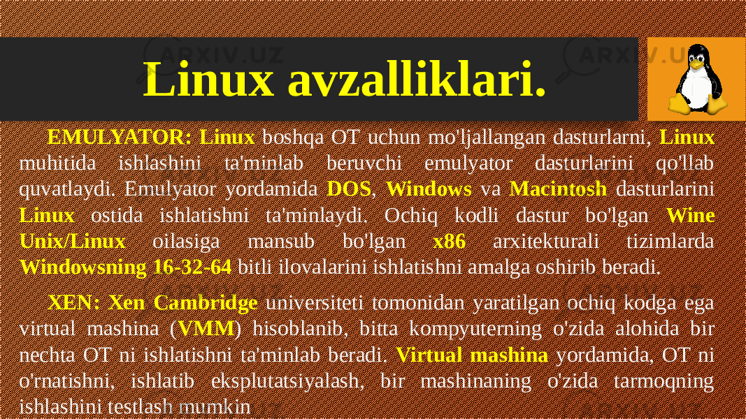 EMULYATOR: Linux boshqa OT uchun mo&#39;ljallangan dasturlarni, Linux muhitida ishlashini ta&#39;minlab beruvchi emulyator dasturlarini qo&#39;llab quvatlaydi. Emulyator yordamida DOS , Windows va Macintosh dasturlarini Linux ostida ishlatishni ta&#39;minlaydi. Ochiq kodli dastur bo&#39;lgan Wine Unix/Linux oilasiga mansub bo&#39;lgan x86 arxitekturali tizimlarda Windowsning 16-32-64 bitli ilovalarini ishlatishni amalga oshirib beradi. XEN: Xen Cambridge universiteti tomonidan yaratilgan ochiq kodga ega virtual mashina ( VMM ) hisoblanib, bitta kompyuterning o&#39;zida alohida bir nechta OT ni ishlatishni ta&#39;minlab beradi. Virtual mashina yordamida, OT ni o&#39;rnatishni, ishlatib eksplutatsiyalash, bir mashinaning o&#39;zida tarmoqning ishlashini testlash mumkin Linux avzalliklari. 
