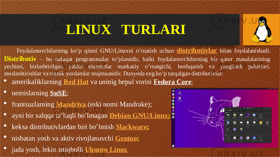 Foydalanuvchilarning ko’p qismi GNU/Linuxni o’rnatish uchun distributivlar bilan foydalanishadi. Distributiv – bu nafaqat programmalar to’plamidir, balki foydalanuvchilarning bir qator masalalarining yechimi, birlashtirilgan yakka sistemalar markaziy o’rnatgichi, boshqarish va yangilash paketlari, moslashtirishlar va texnik yordamlar majmuasidir. Dunyoda eng ko’p tarqalgan distributivlar:  amerikaliklarning Red Hat va uninig bepul vorisi Fedora Core ;  nemislarning SuSE ;  frantsuzlarning Mandriva (eski nomi Mandrake);  ayni bir xalqqa ta’luqli bo’lmagan Debian GNU/Linux ;  keksa distributivlardan biri bo’lmish Slackware ;  nisbatan yosh va aktiv rivojlanuvchi Gentoo ;  juda yosh, lekin istiqbolli Ubuntu LinuxLINUX TURLARI 