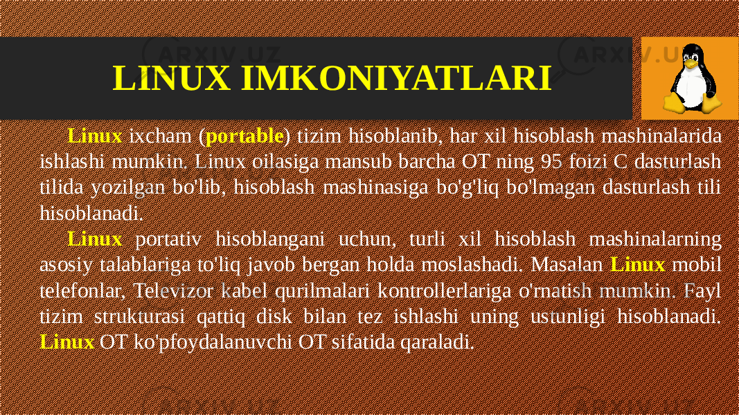 LINUX IMKONIYATLARI Linux ixcham ( portable ) tizim hisoblanib, har xil hisoblash mashinalarida ishlashi mumkin. Linux oilasiga mansub barcha OT ning 95 foizi C dasturlash tilida yozilgan bo&#39;lib, hisoblash mashinasiga bo&#39;g&#39;liq bo&#39;lmagan dasturlash tili hisoblanadi. Linux portativ hisoblangani uchun, turli xil hisoblash mashinalarning asosiy talablariga to&#39;liq javob bergan holda moslashadi. Masalan Linux mobil telefonlar, Televizor kabel qurilmalari kontrollerlariga o&#39;rnatish mumkin. Fayl tizim strukturasi qattiq disk bilan tez ishlashi uning ustunligi hisoblanadi. Linux OT ko&#39;pfoydalanuvchi OT sifatida qaraladi. 