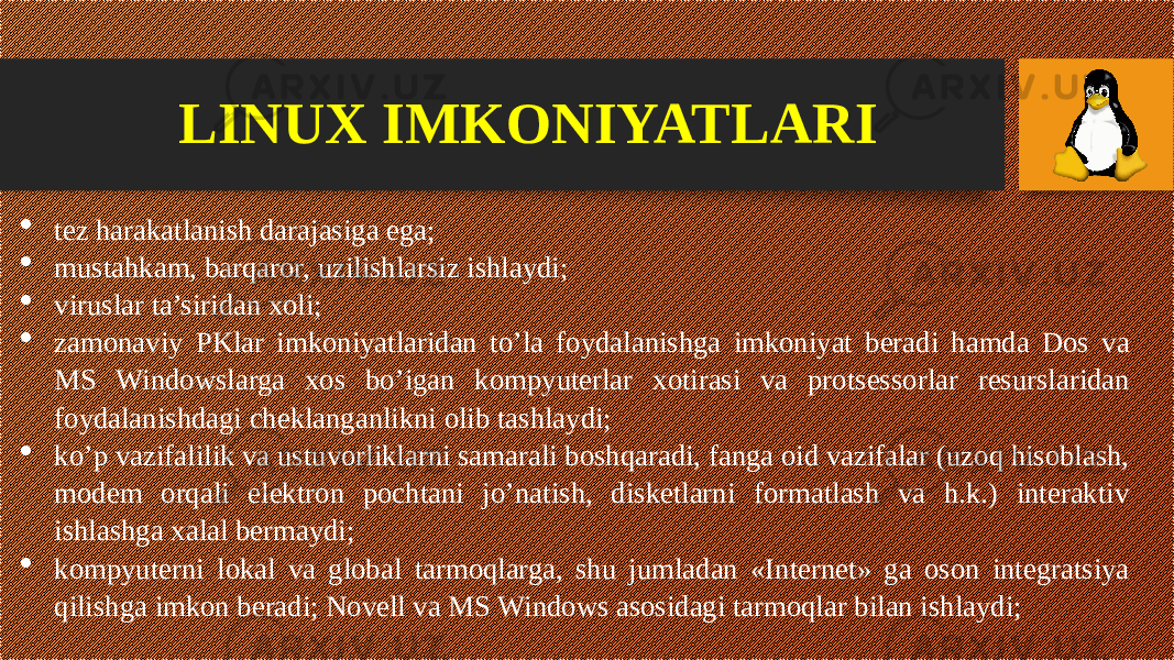 LINUX IMKONIYATLARI  tez harakatlanish darajasiga ega;  mustahkam, barqaror, uzilishlarsiz ishlaydi;  viruslar ta’siridan xoli;  zamonaviy РKlаr imkoniyatlaridan to’la foydalanishga imkoniyat beradi hamda Dos va MS Windowslarga xos bo’igan kompyuterlar xotirasi va protsessorlar resurslaridan foydalanishdagi cheklanganlikni olib tashlaydi;  ko’p vazifalilik va ustuvorliklarni samarali boshqaradi, fanga oid vazifalar (uzoq hisoblash, modem orqali elektron pochtani jo’natish, disketlarni formatlash va h.k.) interaktiv ishlashga xalal bermaydi;  kompyuterni lokal va global tarmoqlarga, shu jumladan «Internet» ga oson integratsiya qilishga imkon beradi; Novell va MS Windows asosidagi tarmoqlar bilan ishlaydi; 