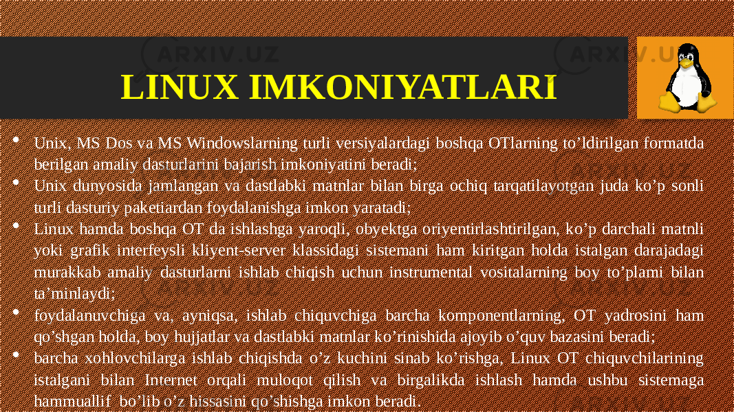 LINUX IMKONIYATLARI  Unix, MS Dos va MS Windowslarning turli versiyalardagi boshqa OTlarning to’ldirilgan formatda berilgan amaliy dasturlarini bajarish imkoniyatini beradi;  Unix dunyosida jamlangan va dastlabki matnlar bilan birga ochiq tarqatilayotgan juda ko’p sonli turli dasturiy paketiardan foydalanish ga imkon yaratadi;  Linux hamda boshqa OT da ishlashga yaroqli, obyektga oriyentirlashtirilgan, ko’p darchali matnli yoki grafik interfeysli kliyent-server klassidagi sistemani ham kiritgan holda istalgan darajadagi murakkab amaliy dasturlarni ishlab chiqish uchun instrumental vositalarning boy to’plami bilan ta’minlaydi;  foydalanuvchiga va, ayniqsa, ishlab chiquvchiga barcha komponentlarning, OT yadrosini ham qo’shgan holda, boy hujjatlar va dastlabki matnlar ko’rinishida ajoyib o’quv bazasini beradi;  barcha xohlovchilarga ishlab chiqishda o’z kuchini sinab ko’rishga, Linux OT chiquvchilarining istalgani bilan Internet orqali muloqot qilish va birgalikda ishlash hamda ushbu sistemaga hammuallif bo’lib o’z hissasini qo’shishga imkon beradi. 
