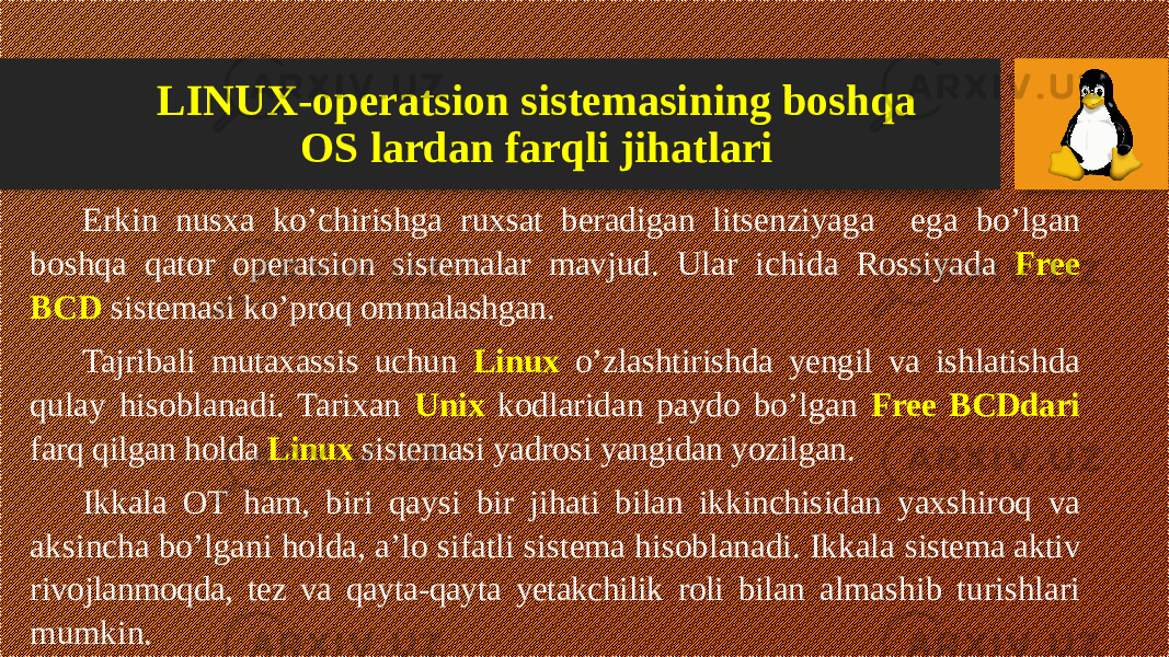 LINUX-operatsion sistemasining boshqa OS lardan farqli jihatlari Erkin nusxa ko’chirishga ruxsat beradigan litsenziyaga ega bo’lgan boshqa qator operatsion sistemalar mavjud. Ular ichida Rossiyada Free BCD sistemasi ko’proq om malashgan. Tajribali mutaxassis uchun Linux o’zlashtirishda yengil va ishlatish da qulay hisoblanadi. Tarixan Unix kodlaridan paydo bo’lgan Free BCDdari farq qilgan holda Linux sistemasi yadrosi yangidan yozilgan. Ikkala OT ham, biri qaysi bir jihati bilan ikkinchisidan yaxshiroq va aksincha bo’lgani holda, a’lo sifatli sistema hisoblanadi. Ikkala sistema aktiv rivojlanmoqda, tez va qayta-qayta yetakchilik roli bilan almashib turishlari mumkin. 