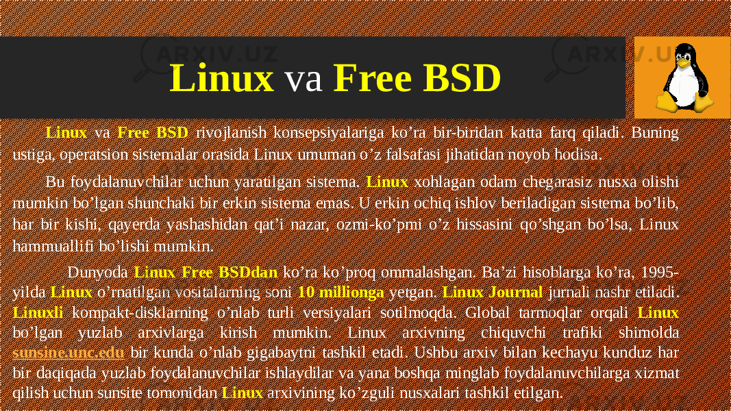 Linux va Free BSD rivojlanish konsepsiyalariga ko’ra bir-biridan katta farq qiladi. Buning ustiga, operatsion sistemalar orasida Linux umuman o’z falsafasi jihatidan noyob hodisa. Bu foydalanuvchilar uchun yaratilgan sistema. Linux xohlagan odam chegarasiz nusxa olishi mumkin bo’lgan shunchaki bir erkin sistema emas. U erkin ochiq ishlov beriladigan sistema bo’lib, har bir kishi, qayerda yashashidan qat’i nazar, ozmi-ko’pmi o’z hissasini qo’shgan bo’lsa, Linux hammuallifi bo’lishi mumkin. Dunyoda Linux Free BSDdan ko’ra ko’proq ommalashgan. Ba’zi hisoblarga ko’ra, 1995- yilda Linux o’rnatilgan vositalarning soni 10 millionga yetgan. Linux Journal jurnali nashr etiladi. Linuxli kompakt- disklarning o’nlab turli versiyalari sotilmoqda. Global tarmoqlar orqali Linux bo’lgan yuzlab arxivlarga kirish mumkin. Linux arxivning chi quvchi trafiki shimolda sunsine.unc.edu bir kunda o’nlab gigabaytni tashkil etadi. Ushbu arxiv bilan kechayu kunduz har bir daqiqada yuzlab foydalanuvchilar ishlaydilar va yana boshqa minglab foydala nuvchilarga xizmat qilish uchun sunsite tomonidan Linux arxivining ko’zguli nusxalari tashkil etilgan.Linux va Free BSD 