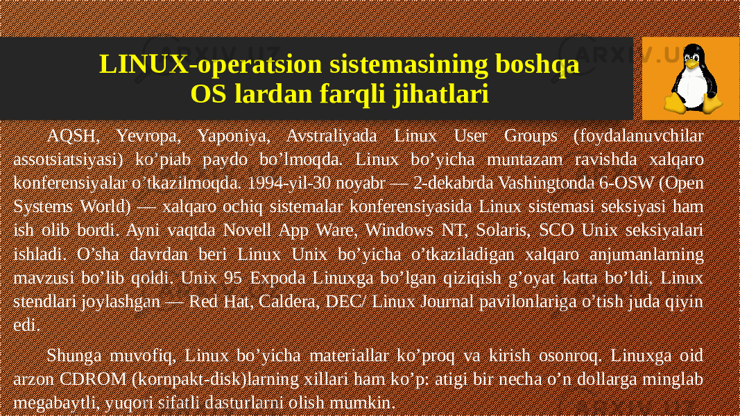 AQSH, Yevropa, Yaponiya, Avstraliyada Linux User Groups (foydalanuvchilar assotsiatsiyasi) ko’piab paydo bo’lmoqda. Linux bo’yicha muntazam ravishda xalqaro konferensiyalar o’tkazilmoqda. 1994-yil-30 noyabr — 2-dekabrda Vashingtonda 6-OSW (Open Systems World) — xalqaro ochiq sistemalar konferensiyasida Linux sistemasi seksiyasi ham ish olib bordi. Ayni vaqtda Novell App Ware, Windows NT, Solaris, SCO Unix seksiyalari ishladi. O’sha davrdan beri Linux Unix bo’yicha o’tkaziladigan xalqaro anjumanlarning mavzusi bo’lib qoldi. Unix 95 Expoda Linuxga bo’lgan qiziqish g’oyat katta bo’ldi, Linux stendlari joylashgan — Red Hat, Caldera, DEC/ Linux Journal pavilonlariga o’tish juda qiyin edi. Shunga muvofiq, Linux bo’yicha materiallar ko’proq va kirish osonroq. Linuxga oid arzon CDROM (kornpakt-disk)larning xillari ham ko’p: atigi bir necha o’n dollarga minglab megabaytli, yuqori sifatli dasturlarni olish mumkin. LINUX-operatsion sistemasining boshqa OS lardan farqli jihatlari 