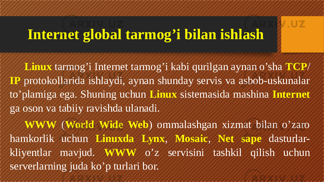 Internet global tarmog’i bilan ishlash Linux tarmog’i Internet tarmog’i kabi qurilgan aynan o’sha TCP / IP protokollarida ishlaydi, aynan shunday servis va asbob-uskunalar to’plamiga ega. Shuning uchun Linux sistemasida mashina Internet ga oson va tabiiy ravishda ulanadi. WWW ( World Wide Web ) ommalashgan xizmat bilan o’zaro hamkorlik uchun Linuxda Lynx , Mosaic , Net sape dasturlar- kliyentlar mavjud. WWW o’z servisini tashkil qilish uchun serverlarning juda ko’p turlari bor. 