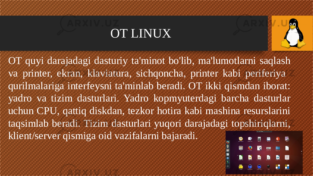 OT LINUX OT quyi darajadagi dasturiy ta&#39;minot bo&#39;lib, ma&#39;lumotlarni saqlash va printer, ekran, klaviatura, sichqoncha, printer kabi periferiya qurilmalariga interfeysni ta&#39;minlab beradi. OT ikki qismdan iborat: yadro va tizim dasturlari. Yadro kopmyuterdagi barcha dasturlar uchun CPU, qattiq diskdan, tezkor hotira kabi mashina resurslarini taqsimlab beradi. Tizim dasturlari yuqori darajadagi topshiriqlarni, klient/server qismiga oid vazifalarni bajaradi. 