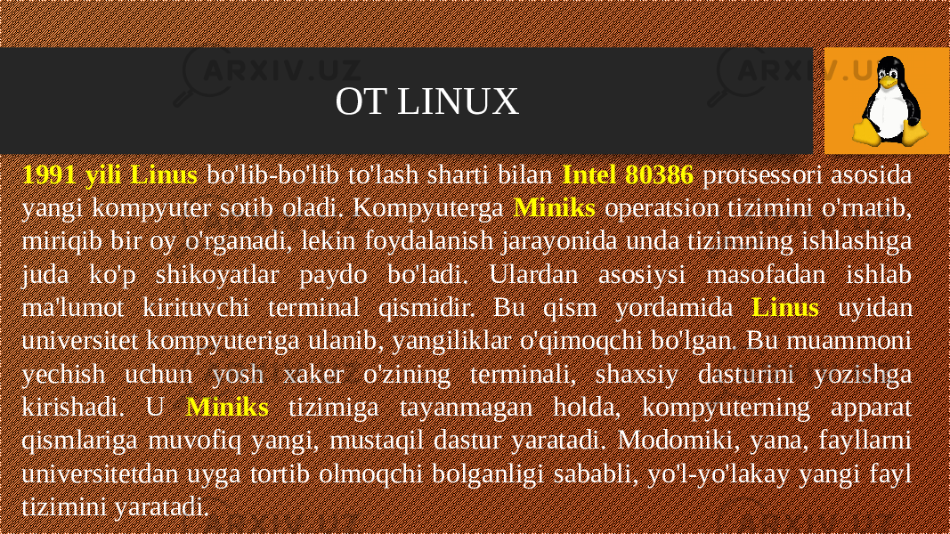 OT LINUX 1991 yili Linus bo&#39;lib-bo&#39;lib to&#39;lash sharti bilan Intel 80386 protsessori asosida yangi kompyuter sotib oladi. Kompyuterga Miniks operatsion tizimini o&#39;rnatib, miriqib bir oy o&#39;rganadi, lekin foydalanish jarayonida unda tizimning ishlashiga juda ko&#39;p shikoyatlar paydo bo&#39;ladi. Ulardan asosiysi masofadan ishlab ma&#39;lumot kirituvchi terminal qismidir. Bu qism yordamida Linus uyidan universitet kompyuteriga ulanib, yangiliklar o&#39;qimoqchi bo&#39;lgan. Bu muammoni yechish uchun yosh xaker o&#39;zining terminali, shaxsiy dasturini yozishga kirishadi. U Miniks tizimiga tayanmagan holda, kompyuterning apparat qismlariga muvofiq yangi, mustaqil dastur yaratadi. Modomiki, yana, fayllarni universitetdan uyga tortib olmoqchi bolganligi sababli, yo&#39;l-yo&#39;lakay yangi fayl tizimini yaratadi. 