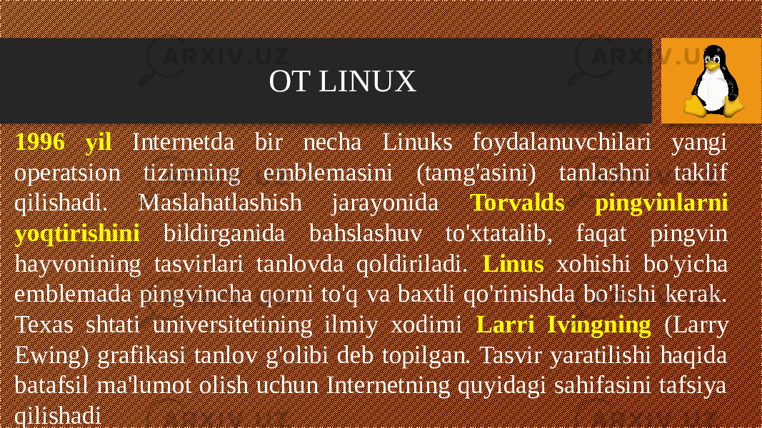 OT LINUX 1996 yil Internetda bir necha Linuks foydalanuvchilari yangi operatsion tizimning emblemasini (tamg&#39;asini) tanlashni taklif qilishadi. Maslahatlashish jarayonida Torvalds pingvinlarni yoqtirishini bildirganida bahslashuv to&#39;xtatalib, faqat pingvin hayvonining tasvirlari tanlovda qoldiriladi. Linus xohishi bo&#39;yicha emblemada pingvincha qorni to&#39;q va baxtli qo&#39;rinishda bo&#39;lishi kerak. Texas shtati universitetining ilmiy xodimi Larri Ivingning (Larry Ewing) grafikasi tanlov g&#39;olibi deb topilgan. Tasvir yaratilishi haqida batafsil ma&#39;lumot olish uchun Internetning quyidagi sahifasini tafsiya qilishadi 