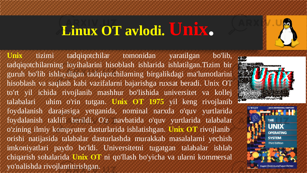 Linux OT avlodi. Unix . Unix tizimi tadqiqotchilar tomonidan yaratilgan bo&#39;lib, tadqiqotchilarning loyihalarini hisoblash ishlarida ishlatilgan.Tizim bir guruh bo&#39;lib ishlaydigan tadqiqotchilarning birgalikdagi ma&#39;lumotlarini hisoblash va saqlash kabi vazifalarni bajarishga ruxsat beradi. Unix OT to&#39;rt yil ichida rivojlanib mashhur bo&#39;lishida universitet va kollej talabalari uhim o&#39;rin tutgan. Unix OT 1975 yil keng rivojlanib foydalanish darajasiga yetganida, nominal narxda o&#39;quv yurtlarida foydalanish taklifi berildi. O&#39;z navbatida o&#39;quv yurtlarida talabalar o&#39;zining ilmiy kompyuter dasturlarida ishlatishgan. Unix OT rivojlanib orishi natijasida talabalar dasturlashda murakkab masalalarni yechish imkoniyatlari paydo bo&#39;ldi. Universitetni tugatgan talabalar ishlab chiqarish sohalarida Unix OT ni qo&#39;llash bo&#39;yicha va ularni kommersal yo&#39;nalishda rivojlantitirishgan. 