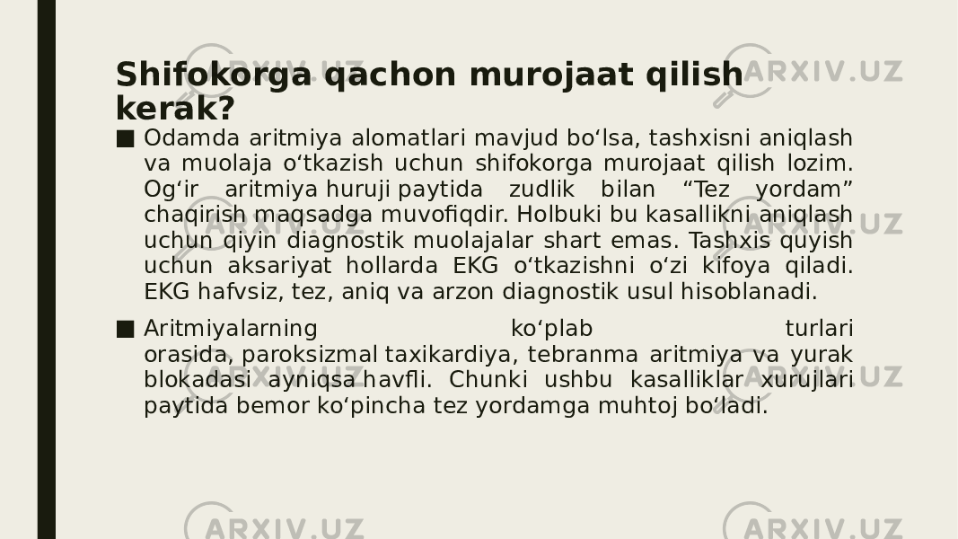 Shifokorga qachon murojaat qilish kerak? ■ Odamda aritmiya alomatlari mavjud bo‘lsa, tashxisni aniqlash va muolaja o‘tkazish uchun shifokorga murojaat qilish lozim. Og‘ir aritmiya huruji paytida zudlik bilan “Tez yordam” chaqirish maqsadga muvofiqdir. Holbuki bu kasallikni aniqlash uchun qiyin diagnostik muolajalar shart emas. Tashxis quyish uchun aksariyat hollarda EKG o‘tkazishni o‘zi kifoya qiladi. EKG hafvsiz, tez, aniq va arzon diagnostik usul hisoblanadi. ■ Aritmiyalarning ko‘plab turlari orasida, paroksizmal taxikardiya, tebranma aritmiya va yurak blokadasi ayniqsa havfli. Chunki ushbu kasalliklar xurujlari paytida bemor ko‘pincha tez yordamga muhtoj bo‘ladi. 