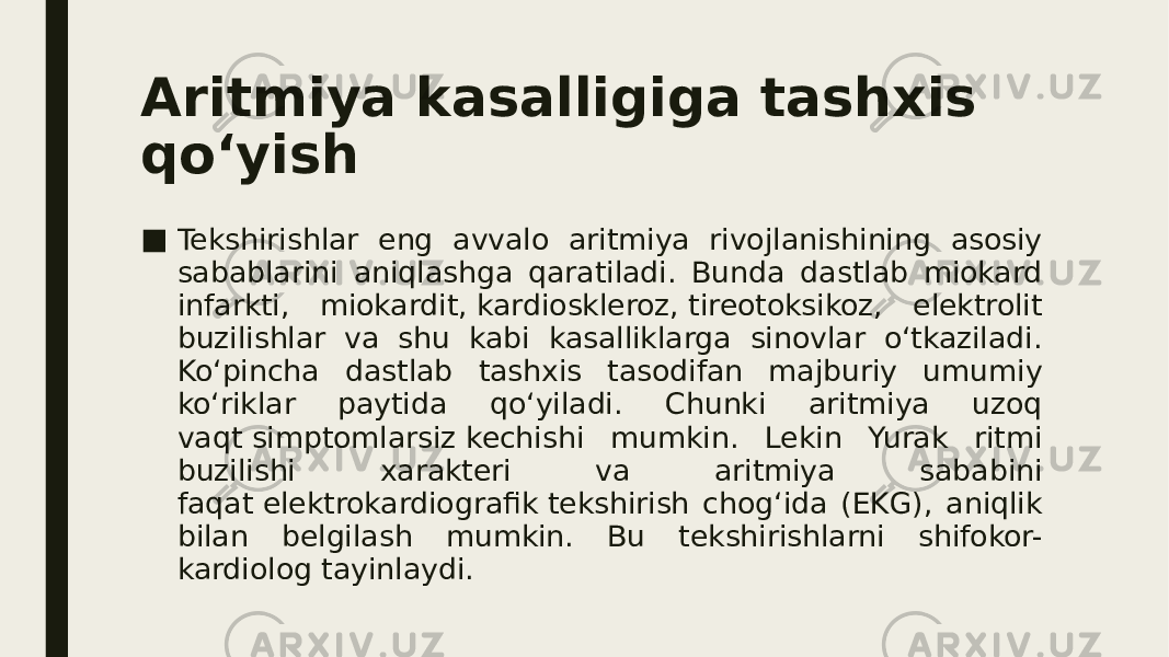 Aritmiya kasalligiga tashxis qo‘yish ■ Tekshirishlar eng avvalo aritmiya rivojlanishining asosiy sabablarini aniqlashga qaratiladi. Bunda dastlab miokard infarkti, miokardit, kardioskleroz, tireotoksikoz, elektrolit buzilishlar va shu kabi kasalliklarga sinovlar o‘tkaziladi. Ko‘pincha dastlab tashxis tasodifan majburiy umumiy ko‘riklar paytida qo‘yiladi. Chunki aritmiya uzoq vaqt simptomlarsiz kechishi mumkin. Lekin Yurak ritmi buzilishi xarakteri va aritmiya sababini faqat elektrokardiografik tekshirish chog‘ida (EKG), aniqlik bilan belgilash mumkin. Bu tekshirishlarni shifokor- kardiolog tayinlaydi. 