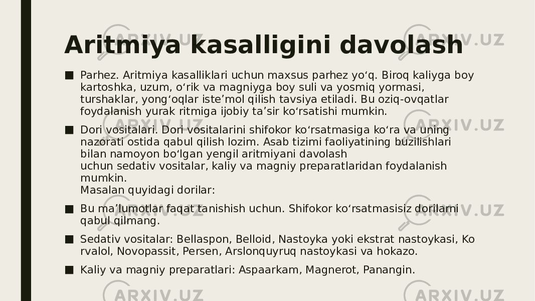 Aritmiya kasalligini davolash ■ Parhez. Aritmiya kasalliklari uchun maxsus parhez yo‘q. Biroq kaliyga boy kartoshka, uzum, o‘rik va magniyga boy suli va yosmiq yormasi, turshaklar, yong‘oqlar iste’mol qilish tavsiya etiladi. Bu oziq-ovqatlar foydalanish yurak ritmiga ijobiy ta’sir ko‘rsatishi mumkin. ■ Dori vositalari. Dori vositalarini shifokor ko‘rsatmasiga ko‘ra va uning nazorati ostida qabul qilish lozim. Asab tizimi faoliyatining buzilishlari bilan namoyon bo‘lgan yengil aritmiyani davolash uchun sedativ vositalar, kaliy va magniy preparatlaridan foydalanish mumkin. Masalan quyidagi dorilar: ■ Bu ma’lumotlar faqat tanishish uchun. Shifokor ko‘rsatmasisiz dorilarni qabul qilmang. ■ Sedativ vositalar: Bellaspon, Belloid, Nastoyka yoki ekstrat nastoykasi, Ko rvalol, Novopassit, Persen, Arslonquyruq nastoykasi va hokazo. ■ Kaliy va magniy preparatlari: Aspaarkam, Magnerot, Panangin. 